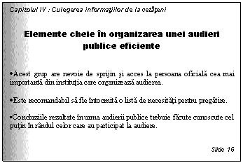 Text Box: Capitolul IV : Culegerea informatiilor de la cetateni


Elemente cheie in organizarea unei audieri publice eficiente


. Acest grup are nevoie de sprijin si acces la persoana oficiala cea mai importanta din institutia care organizeaza audierea.

. Este recomandabil sa fie intocmita o lista de necesitati pentru pregatire.

. Concluziile rezultate in urma audierii publice trebuie facute cunoscute cel putin in randul celor care au participat la audiere.


Slide 16
