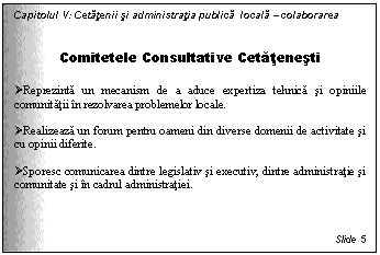 Text Box: Capitolul V: Cetatenii si administratia publica locala - colaborarea


Comitetele Consultative Cetatenesti

 Reprezinta un mecanism de a aduce expertiza tehnica si opiniile comunitatii in rezolvarea problemelor locale. 

 Realizeaza un forum pentru oameni din diverse domenii de activitate si cu opinii diferite.

 Sporesc comunicarea dintre legislativ si executiv, dintre administratie si comunitate si in cadrul administratiei.



Slide 5
