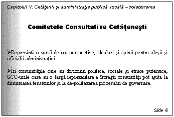 Text Box: Capitolul V: Cetatenii si administratia publica locala - colaborarea

Comitetele Consultative Cetatenesti


 Reprezinta o sursa de noi perspective, idealuri si opinii pentru alesii si oficialii administratiei.

 In comunitatile care au diviziuni politice, sociale si etnice puternice, GCC-urile care au o larga reprezentare a intregii comunitati pot ajuta la diminuarea tensiunilor si la de-politazarea procesului de guvernare.



Slide 6
