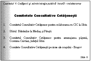 Text Box: Capitolul V: Cetatenii si administratia publica locala - colaborarea

Comitetele Consultative Cetatenesti

1. Comitetul Consultativ Cetatenesc pentru colaborarea cu CIC la Sibiu

2. Sfatul Batranilor la Medias si Pitesti

3. Comitetul Consultativ Cetatenesc pentru amenajarea pasunii, Comuna Cristian, judetul Sibiu

4. Comitete Consultative Cetatenesti pe zone ale orasului - Brasov


Slide 8
