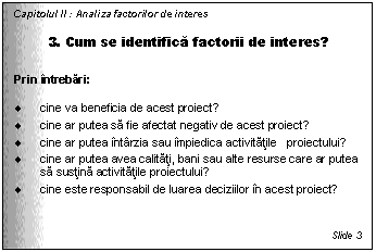 Text Box: Capitolul II : Analiza factorilor de interes

3. Cum se identifica factorii de interes?

Prin intrebari:

. cine va beneficia de acest proiect?
. cine ar putea sa fie afectat negativ de acest proiect?
. cine ar putea intarzia sau impiedica activitatile proiectului?
. cine ar putea avea calitati, bani sau alte resurse care ar putea sa sustina activitatile proiectului?
. cine este responsabil de luarea deciziilor in acest proiect?



Slide 3
