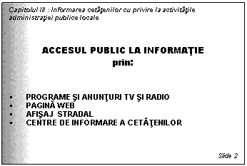 Text Box: Capitolul III : Informarea cetatenilor cu privire la activitatile administratiei publice locale



ACCESUL PUBLIC LA INFORMATIE
prin:


 PROGRAME SI ANUNTURI TV SI RADIO
 PAGINA WEB
 AFISAJ STRADAL
 CENTRE DE INFORMARE A CETATENILOR



Slide 2
