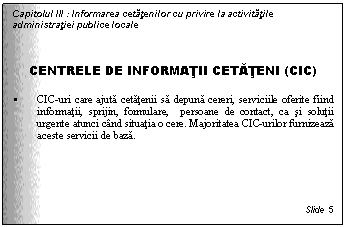 Text Box: Capitolul III : Informarea cetatenilor cu privire la activitatile administratiei publice locale



CENTRELE DE INFORMATII CETATENI (CIC)

 CIC-uri care ajuta cetatenii sa depuna cereri, serviciile oferite fiind informatii, sprijin, formulare, persoane de contact, ca si solutii urgente atunci cand situatia o cere. Majoritatea CIC-urilor furnizeaza aceste servicii de baza.





Slide 5
