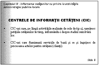 Text Box: Capitolul III : Informarea cetatenilor cu privire la activitatile administratiei publice locale



CENTRELE DE INFORMATII CETATENI (CIC)

 CIC-uri care, pe langa activitatile realizate de cele de tip a), urmaresc petitiile cetatenilor in timp, informandu-i despre stadiul rezolvarii lor. 

 CIC-uri care furnizeaza serviciile de baza si se si ingrijesc de procesarea actelor pentru cetateni (clienti).


Slide 6
