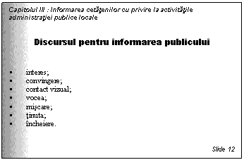 Text Box: Capitolul III : Informarea cetatenilor cu privire la activitatile administratiei publice locale


Discursul pentru informarea publicului


 interes;
 convingere;
 contact vizual;
 vocea;
 miscare;
 tinuta;
 incheiere.


Slide 12
