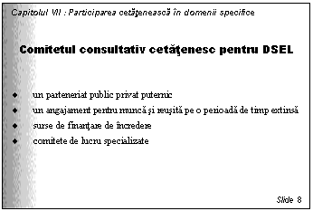 Text Box: Capitolul VII : Participarea cetateneasca in domenii specifice


Comitetul consultativ cetatenesc pentru DSEL


. un parteneriat public privat puternic
. un angajament pentru munca si reusita pe o perioada de timp extinsa
. surse de finantare de incredere
. comitete de lucru specializate




Slide 8
