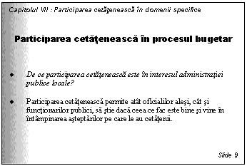 Text Box: Capitolul VII : Participarea cetateneasca in domenii specifice


Participarea cetateneasca in procesul bugetar


. De ce participarea cetateneasca este in interesul administratiei publice locale?

. Participarea cetateneasca permite atat oficialilor alesi, cat si functionarilor publici, sa stie daca ceea ce fac este bine si vine in intampinarea asteptarilor pe care le au cetatenii.


Slide 9
