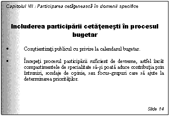 Text Box: Capitolul VII : Participarea cetateneasca in domenii specifice


Includerea participarii cetatenesti in procesul bugetar

. Constientizati publicul cu privire la calendarul bugetar. 

. Incepeti procesul participarii suficient de devreme, astfel incat compartimentele de specialitate sa-si poata aduce contributia prin intruniri, sondaje de opinie, sau focus-grupuri care sa ajute la determinarea prioritatilor.




Slide 14
