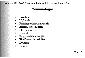 Text Box: Capitolul VII : Participarea cetateneasca in domenii specifice

Terminologie

. Investitie
. Mijloc fix
. Proiect; proiect de investitie
. Analiza cost-beneficiu
. Plan de investitii
. Bugetul 
. Programul de investitii
. Planificarea investitiilor
. Evaluare
. Beneficii

Slide 22
