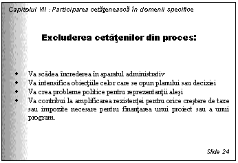 Text Box: Capitolul VII : Participarea cetateneasca in domenii specifice


Excluderea cetatenilor din proces:



. Va scadea increderea in aparatul administrativ 
. Va intensifica obiectiile celor care se opun planului sau deciziei
. Va crea probleme politice pentru reprezentantii alesi
. Va contribui la amplificarea rezistentei pentru orice crestere de taxe sau impozite necesare pentru finantarea unui proiect sau a unui program.



Slide 24
