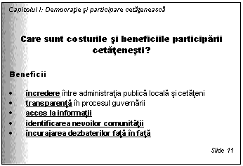 Text Box: Capitolul I: Democratie si participare cetateneasca


Care sunt costurile si beneficiile participarii cetatenesti?

Beneficii

. incredere intre administratia publica locala si cetateni 
. transparenta in procesul guvernarii
. acces la informatii 
. identificarea nevoilor comunitatii 
. incurajarea dezbaterilor fata in fata

Slide 11
