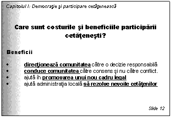 Text Box: Capitolul I: Democratie si participare cetateneasca


Care sunt costurile si beneficiile participarii cetatenesti?

Beneficii

. directioneaza comunitatea catre o decizie responsabila
. conduce comunitatea catre consens si nu catre conflict.
. ajuta in promovarea unui nou cadru legal
. ajuta administratia locala sa rezolve nevoile cetatenilor 



Slide 12
