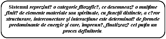 Rounded Rectangle: Sistemul reprezintǎ o categorie filozoficǎ, ce desemneazǎ o multime finitǎ de elemente materiale sau spirituale, cu functii distincte, a cǎror structurare, interconectare si interactiune este determinatǎ de formele predominante de energie si care, impreunǎ, finalizeazǎ cel putin un proces definitoriu.