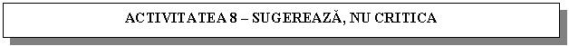 Text Box: ACTIVITATEA 8 - SUGEREAZA, NU CRITICA