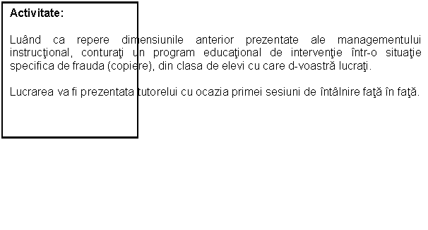 Text Box: Activitate:
Luand ca repere dimensiunile anterior prezentate ale managementului instructional, conturati un program educational de interventie intr-o situatie specifica de frauda (copiere), din clasa de elevi cu care d-voastra lucrati.
Lucrarea va fi prezentata tutorelui cu ocazia primei sesiuni de intalnire fata in fata. 




