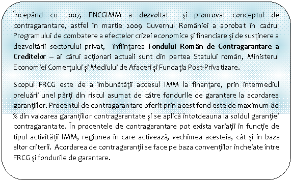 Flowchart: Alternate Process: Incepand cu 2007, FNCGIMM a dezvoltat si promovat conceptul de contragarantare, astfel in martie 2009 Guvernul Romaniei a aprobat in cadrul Programului de combatere a efectelor crizei economice si financiare si de sustinere a dezvoltarii sectorului privat, infiintarea Fondului Roman de Contragarantare a Creditelor - ai carui actionari actuali sunt din partea Statului roman, Ministerul Economiei Comertului si Mediului de Afaceri si Fundatia Post-Privatizare.
Scopul FRCG este de a imbunatatii accesul IMM la finantare, prin intermediul preluarii unei parti din riscul asumat de catre fondurile de garantare la acordarea garantiilor. Procentul de contragarantare oferit prin acest fond este de maximum 8o % din valoarea garantiilor contragarantate si se aplica intotdeauna la soldul garantiei contragarantate. In procentele de contragarantare pot exista variatii in functie de tipul activitatii IMM, regiunea in care activeaza, vechimea acesteia, cat si in baza altor criterii. Acordarea de contragarantii se face pe baza conventiilor incheiate intre FRCG si fondurile de garantare.

