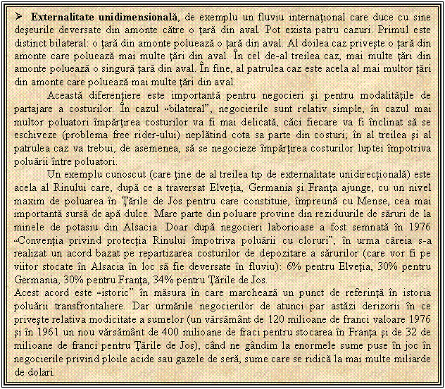 Text Box:  Externalitate unidimensionala, de exemplu un fluviu international care duce cu sine deseurile deversate din amonte catre o tara din aval. Pot exista patru cazuri. Primul este distinct bilateral: o tara din amonte polueaza o tara din aval. Al doilea caz priveste o tara din amonte care polueaza mai multe tari din aval. In cel de-al treilea caz, mai multe tari din amonte polueaza o singura tara din aval. In fine, al patrulea caz este acela al mai multor tari din amonte care polueaza mai multe tari din aval. 
Aceasta diferentiere este importanta pentru negocieri si pentru modalitatile de partajare a costurilor. In cazul 