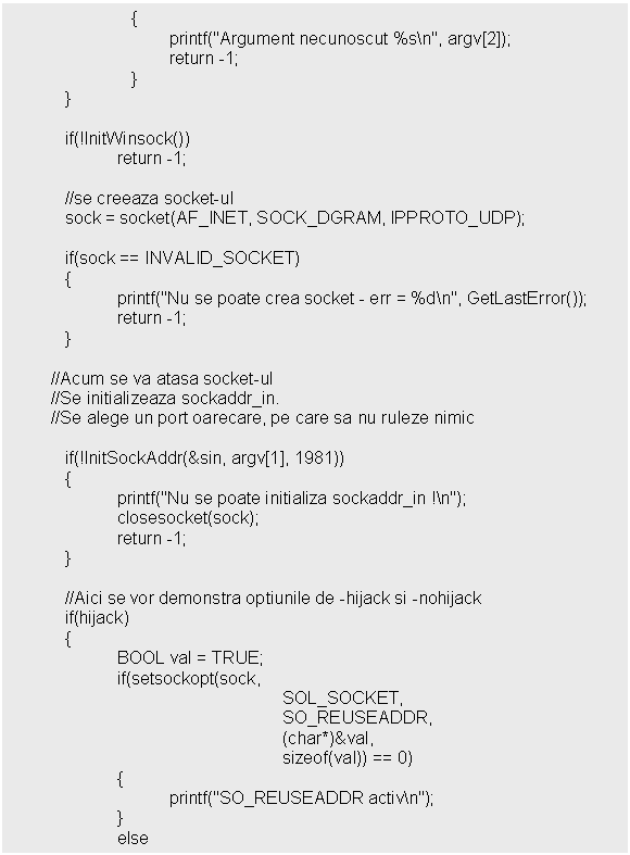 Text Box: 
 }

 if(!InitWinsock())
 return -1;

 //se creeaza socket-ul
 sock = socket(AF_INET, SOCK_DGRAM, IPPROTO_UDP);

 if(sock == INVALID_SOCKET)
 

 //Acum se va atasa socket-ul
 //Se initializeaza sockaddr_in.
 //Se alege un port oarecare, pe care sa nu ruleze nimic
 
 if(!InitSockAddr(&sin, argv[1], 1981))
 

 //Aici se vor demonstra optiunile de -hijack si -nohijack
 if(hijack)
 
 else
