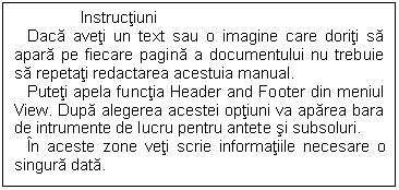 Text Box: Instructiuni
 Daca aveti un text sau o imagine care doriti sa apara pe fiecare pagina a documentului nu trebuie sa repetati redactarea acestuia manual.
 Puteti apela functia Header and Footer din meniul View. Dupa alegerea acestei optiuni va aparea bara de intrumente de lucru pentru antete si subsoluri.
 In aceste zone veti scrie informatiile necesare o singura data. 

