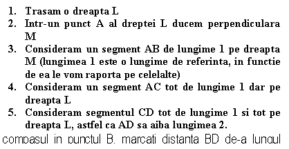 Text Box: 1. Trasam o dreapta L
2. Intr-un punct A al dreptei L ducem perpendiculara M
3. Consideram un segment AB de lungime 1 pe dreapta M (lungimea 1 este o lungime de referinta, in functie de ea le vom raporta pe celelalte)
4. Consideram un segment AC tot de lungime 1 dar pe dreapta L
5. Consideram segmentul CD tot de lungime 1 si tot pe dreapta L, astfel ca AD sa aiba lungimea 2.
Cu compasul in punctul B, marcati distanta BD de-a lungul dreptei M in sens opus lui A. Notati intersectia cu E 
6. Cu compasul in punctul B, marcam distanta BD de-a lungul dreptei M in sens opus lui A. Notam intersectia cu E
Raportul AE/AD este RAPORTUL DE AUR
