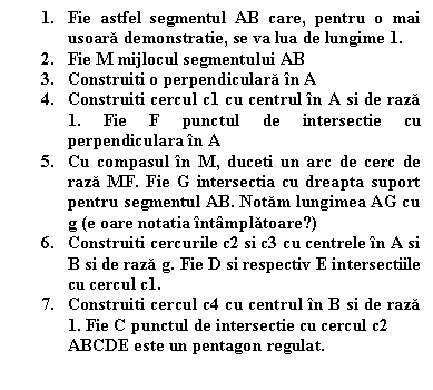 Text Box: 1. Fie astfel segmentul AB care, pentru o mai usoara demonstratie, se va lua de lungime 1. 
2. Fie M mijlocul segmentului AB 
3. Construiti o perpendiculara in A 
4. Construiti cercul c1 cu centrul in A si de raza 1. Fie F punctul de intersectie cu perpendiculara in A 
5. Cu compasul in M, duceti un arc de cerc de raza MF. Fie G intersectia cu dreapta suport pentru segmentul AB. Notam lungimea AG cu g (e oare notatia intamplatoare?) 
6. Construiti cercurile c2 si c3 cu centrele in A si B si de raza g. Fie D si respectiv E intersectiile cu cercul c1. 
7. Construiti cercul c4 cu centrul in B si de raza 1. Fie C punctul de intersectie cu cercul c2 
ABCDE este un pentagon regulat.

