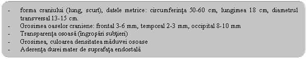 Rounded Rectangle: - forma craniului (lung, scurt), datele metrice: circumferinta 50-60 cm, lungimea 18 cm, diametrul transversal 13-15 cm.
- Grosimea oaselor craniene: frontal 3-6 mm, temporal 2-3 mm, occipital 8-10 mm
- Transparenta osoasa (ingrosari subtieri)
- Grosimea, culoarea densitatea maduvei osoase
- Aderenta durei mater de suprafata endostala
