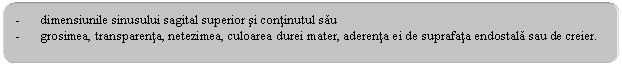 Rounded Rectangle: - dimensiunile sinusului sagital superior si continutul sau
- grosimea, transparenta, netezimea, culoarea durei mater, aderenta ei de suprafata endostala sau de creier.
