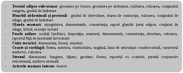 Rounded Rectangle: - Tesutul adipos subcutanat: grosimea pe torace, grosimea pe abdomen, calitatea, culoarea, continutul sangvin, gradul de hidratare
- Muschii abdominali si pectorali : gradul de dezvoltare, starea de contractie, culoarea, continutul de sange, gradul de hidratare
- Glanda mamara: integritatea, dimensiunile, consistenta, raport glanda- tesut adipos, continut de sange, lichid, secretie lactata
- Fosele axilare: noduli limfatici, dispozitia, numarul, dimensiunile, consistenta, structura, culoarea, raportul fata de tesuturile invecinate
- Cutia toracica: dimensiuni, forma, simetrie
- Coaste si cartilagii: forma, simetria, elasticitalea, unghiul, linia de articulatie condrocostala, caracterul maduvei, culoarea
- Sternul: dimensiuni: lungime, latime, grosime, forma, raportul cu coastele, tesutul conjunctiv retrosternal, maduva sternala
- Arterele mamare interne: traiect
