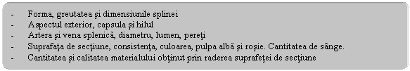 Rounded Rectangle: - Forma, greutatea si dimensiunile splinei
- Aspectul exterior, capsula si hilul
- Artera si vena splenica, diametru, lumen, pereti
- Suprafata de sectiune, consistenta, culoarea, pulpa alba si rosie. Cantitatea de sange.
- Cantitatea si calitatea materialului obtinut prin raderea suprafetei de sectiune
