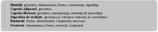 Rounded Rectangle: - Rinichii: greutatea, dimensiunea, forma, consistenta, suprafata
- Capsula adipoasa: grosimea
- Capsula fibroasa, grosimea, transparenta, aderenta de parenchim
- Suprafata de sectiune: grosimea si culoarea corticalei si a medularei
- Bazinetul: forma, dimensiunile, consinutul, mucoasa
- Ureterele: dimensiunea, forma, traiectul, continutul
