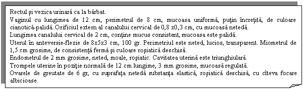 Folded Corner: Rectul si vezica urinara ca la barbat.
Vaginul cu lungimea de 12 cm, perimetrul de 8 cm, mucoasa uniforma, putin incretita, de culoare cianotica-palida. Orificiul extern al canalului cervical de 0,8 x0,3 cm, cu mucoasa neteda.
Lungimea canalului cervical de 2 cm, contine mucus consistent, mucoasa este palida. 
Uterul in anteversie-flexie de 8x5x3 cm, 100 gr. Perimetriul este neted, lucios, transparent. Miometrul de 1,5 cm grosime, de consistenta ferma si culoare rosiatica deschisa.
Endometrul de 2 mm grosime, neted, moale, rosiatic. Cavitatea uterina este triunghiulara. 
Trompele uterine in pozitie normala de 12 cm lungime, 3 mm grosime, mucoasa regulata.
Ovarele de greutate de 6 gr, cu suprafata neteda substanta elastica, rosiatica deschisa, cu citeva focare albicioase.
