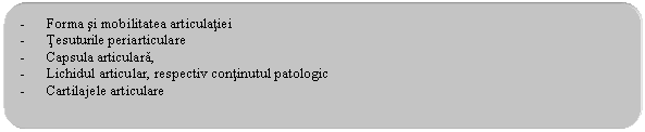 Rounded Rectangle: - Forma si mobilitatea articulatiei
- Tesuturile periarticulare
- Capsula articulara, 
- Lichidul articular, respectiv continutul patologic
- Cartilajele articulare
