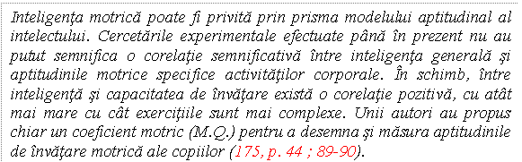 Text Box: Inteligenta motrica poate fi privita prin prisma modelului aptitudinal al intelectului. Cercetarile experimentale efectuate pana in prezent nu au putut semnifica o corelatie semnificativa intre inteligenta generala si aptitudinile motrice specifice activitatilor corporale. In schimb, intre inteligenta si capacitatea de invatare exista o corelatie pozitiva, cu atat mai mare cu cat exercitiile sunt mai complexe. Unii autori au propus chiar un coeficient motric (M.Q.) pentru a desemna si masura aptitudinile de invatare motrica ale copiilor (175, p. 44 ; 89-90).