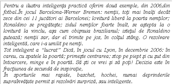 Text Box: Pentru a ilustra inteligenta practica oferim doua exemple, din 2006,din fotbal.In jocul Barcelona-Werner Bremen: nemtii, toti mai inalti decat zece din cei 11 jucatori ai Barcelonei; lovitura libera la poarta nemtilor; Ronaldino se pregateste; zidul nemtilor foarte inalt, se astepta la o lovitura la vinclu, asa cum obisnuia brazilianul; istetul de Ronaldino suteaza; nemtii sar, dar el trimite pe jos, in coltul stang. O rezolvare inteligenta, care i-a umilit pe nemti. 
Tot inteligent a 