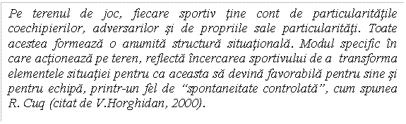 Text Box: Pe terenul de joc, fiecare sportiv tine cont de particularitatile coechipierilor, adversarilor si de propriile sale particularitati. Toate acestea formeaza o anumita structura situationala. Modul specific in care actioneaza pe teren, reflecta incercarea sportivului de a transforma elementele situatiei pentru ca aceasta sa devina favorabila pentru sine si pentru echipa, printr-un fel de 