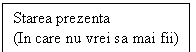 Text Box: Starea prezenta
(In care nu vrei sa mai fii)
